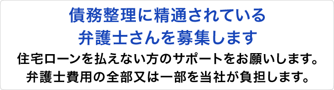 ～債務整理に精通されている弁護士さんを募集します～住宅ローンを払えない方のサポートをお願いします。弁護士費用の全部又は一部を当社が負担します。