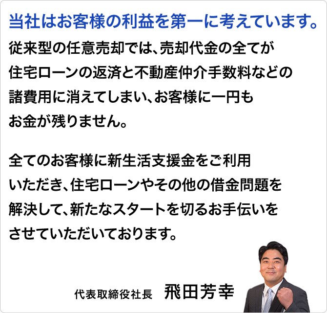 
                    当社はお客様の利益を第一に考えています。
                    従来型の任意売却では、売却代金の全てが住宅ローンの返済と不動産仲介手数料などの諸費用に消えてしまい、お客様に一円もお金が残りません。

                    全てのお客様に新生活支援金をご利用いただき、住宅ローンやその他の借金問題を解決して、新たなスタートを切るお手伝いをさせていただいております。
                    代表取締役社長「飛田芳幸」氏	
