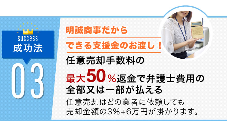 step3 明誠商事だから出来る支援金の現金お渡し！支援金のキャッシュバック 明誠商事だから出来る任意売却の手数料の50%をキャッシュバック致します。任意売却手数料はどの業者に依頼しても売却金額の3%＋6万円が掛かります。