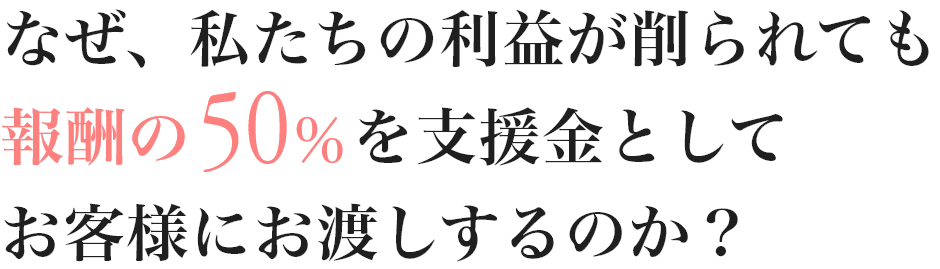 なぜ、私たちの利益が削られても報酬の50%を支援金としてお客様にお渡しするのか？